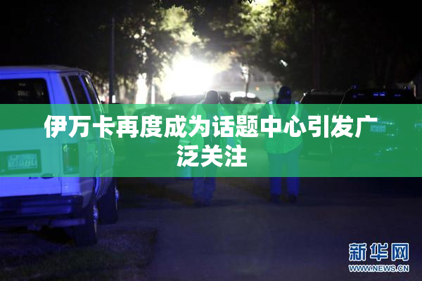 伊万卡再度成为话题中心引发广泛关注