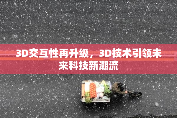 3D交互性再升级，3D技术引领未来科技新潮流