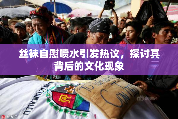 丝袜自慰喷水引发热议，探讨其背后的文化现象