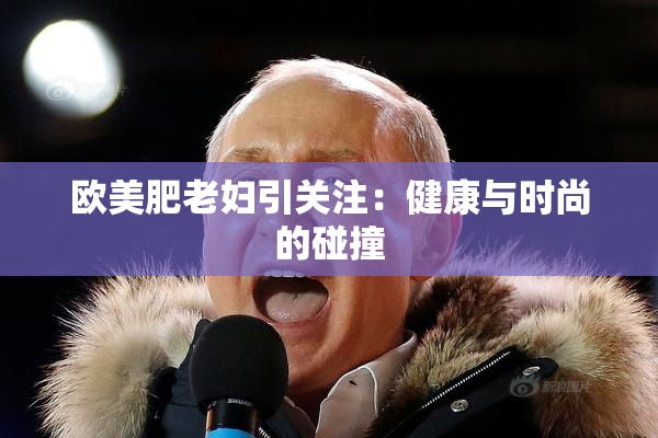 欧美肥老妇引关注：健康与时尚的碰撞