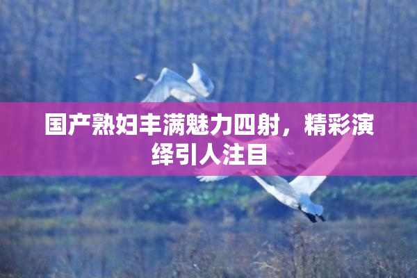 国产熟妇丰满魅力四射，精彩演绎引人注目