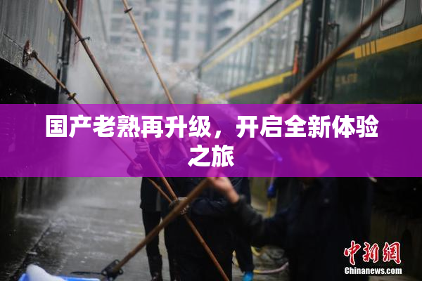 国产老熟再升级，开启全新体验之旅