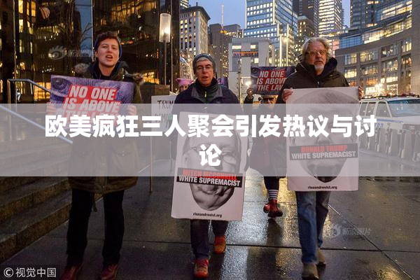 欧美疯狂三人聚会引发热议与讨论