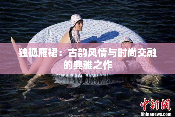 独孤雁裙：古韵风情与时尚交融的典雅之作