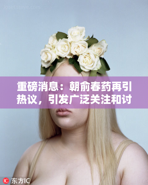 重磅消息：朝俞春药再引热议，引发广泛关注和讨论