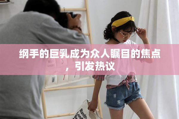 纲手的巨乳成为众人瞩目的焦点，引发热议
