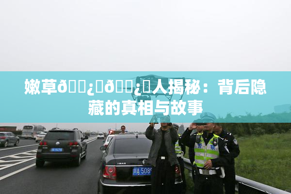 嫩草🌿‌🌿‌人揭秘：背后隐藏的真相与故事