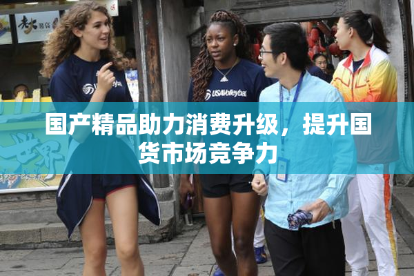 国产精品助力消费升级，提升国货市场竞争力