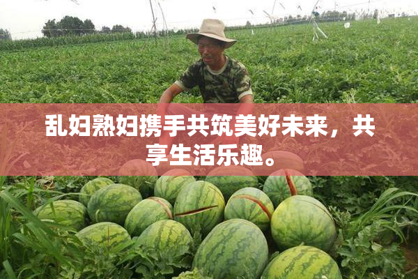 乱妇熟妇携手共筑美好未来，共享生活乐趣。