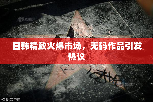 日韩精致火爆市场，无码作品引发热议