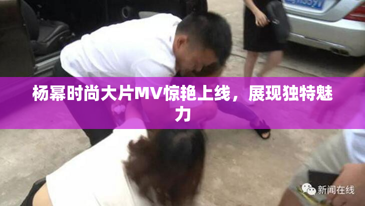 杨幂时尚大片MV惊艳上线，展现独特魅力
