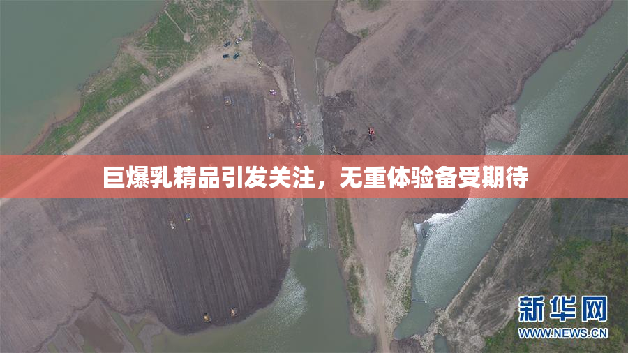 巨爆乳精品引发关注，无重体验备受期待
