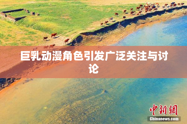巨乳动漫角色引发广泛关注与讨论