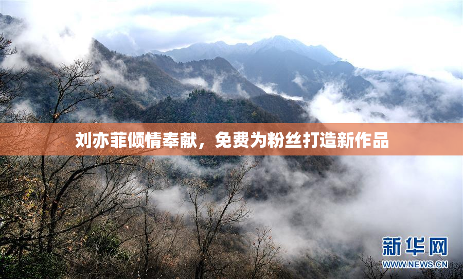刘亦菲倾情奉献，免费为粉丝打造新作品