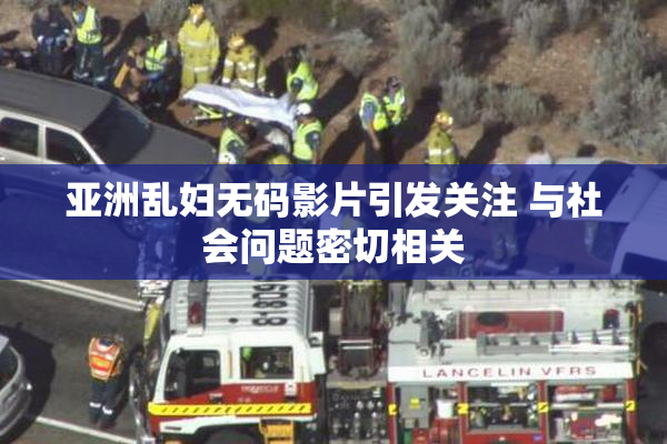亚洲乱妇无码影片引发关注 与社会问题密切相关