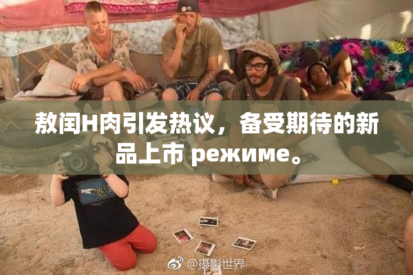 敖闰H肉引发热议，备受期待的新品上市 режиме。