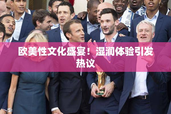 欧美性文化盛宴！湿润体验引发热议