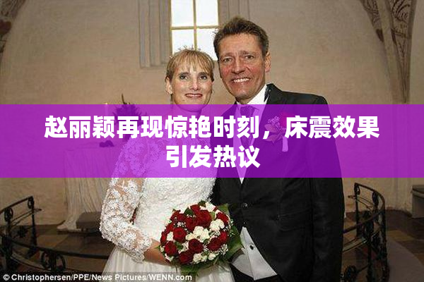 赵丽颖再现惊艳时刻，床震效果引发热议