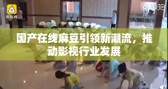 国产在线麻豆引领新潮流，推动影视行业发展