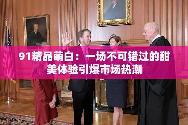 91精品萌白：一场不可错过的甜美体验引爆市场热潮