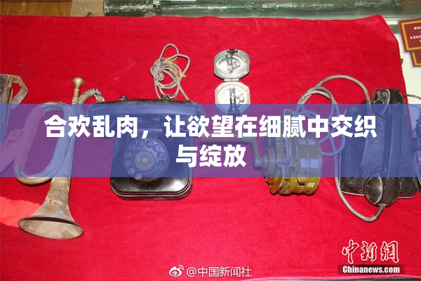 合欢乱肉，让欲望在细腻中交织与绽放