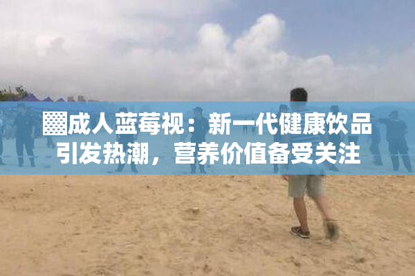 ▓成人蓝莓视：新一代健康饮品引发热潮，营养价值备受关注
