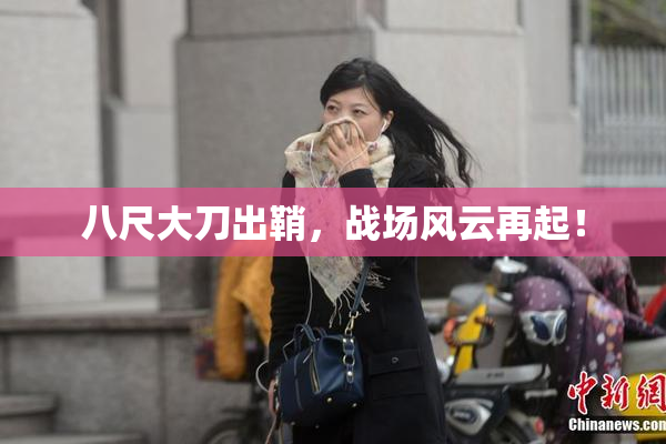 八尺大刀出鞘，战场风云再起！