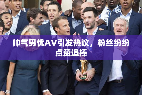 帅气男优AV引发热议，粉丝纷纷点赞追捧