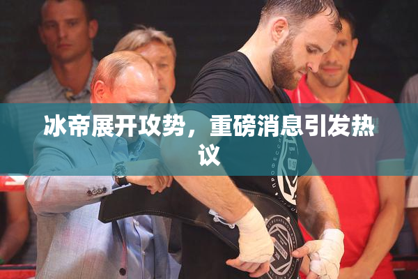 冰帝展开攻势，重磅消息引发热议