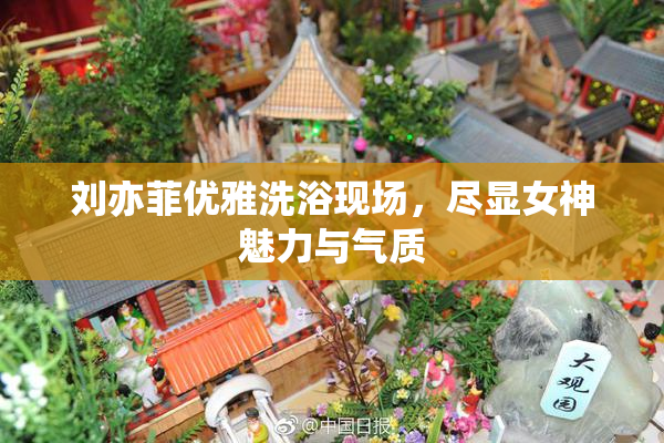 刘亦菲优雅洗浴现场，尽显女神魅力与气质