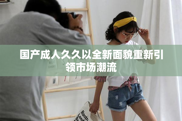 国产成人久久以全新面貌重新引领市场潮流