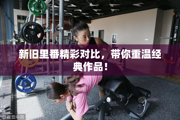 新旧里番精彩对比，带你重温经典作品！