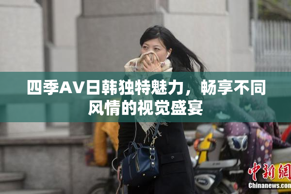 四季AV日韩独特魅力，畅享不同风情的视觉盛宴