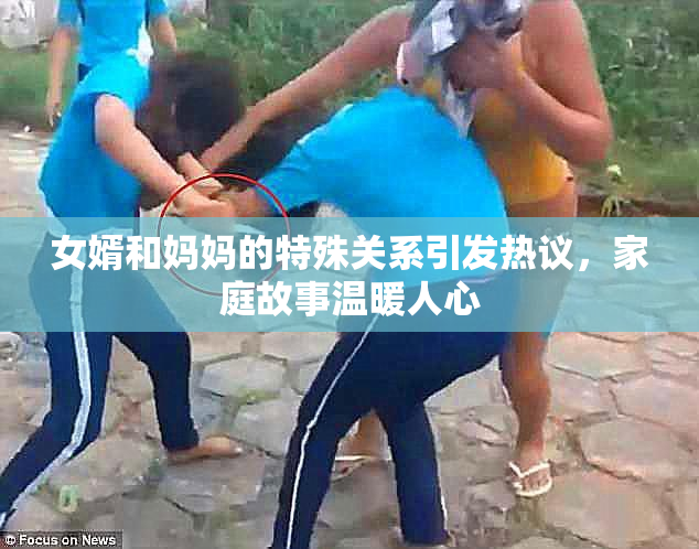 女婿和妈妈的特殊关系引发热议，家庭故事温暖人心