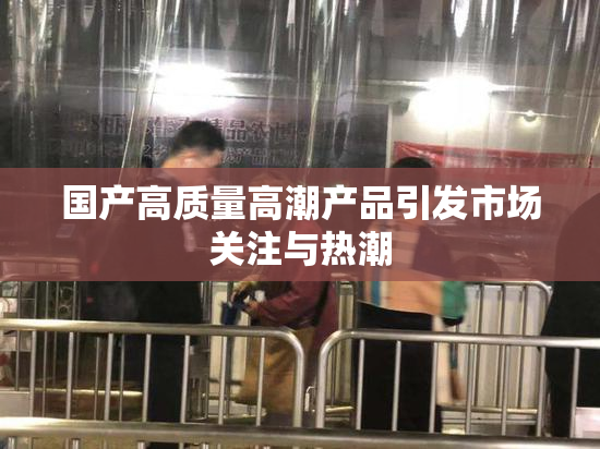国产高质量高潮产品引发市场关注与热潮