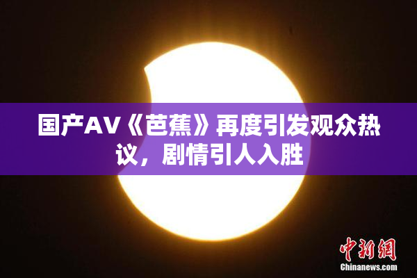 国产AV《芭蕉》再度引发观众热议，剧情引人入胜