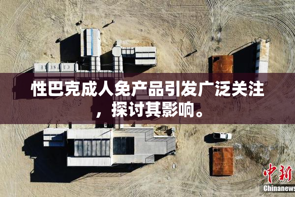 性巴克成人免产品引发广泛关注，探讨其影响。