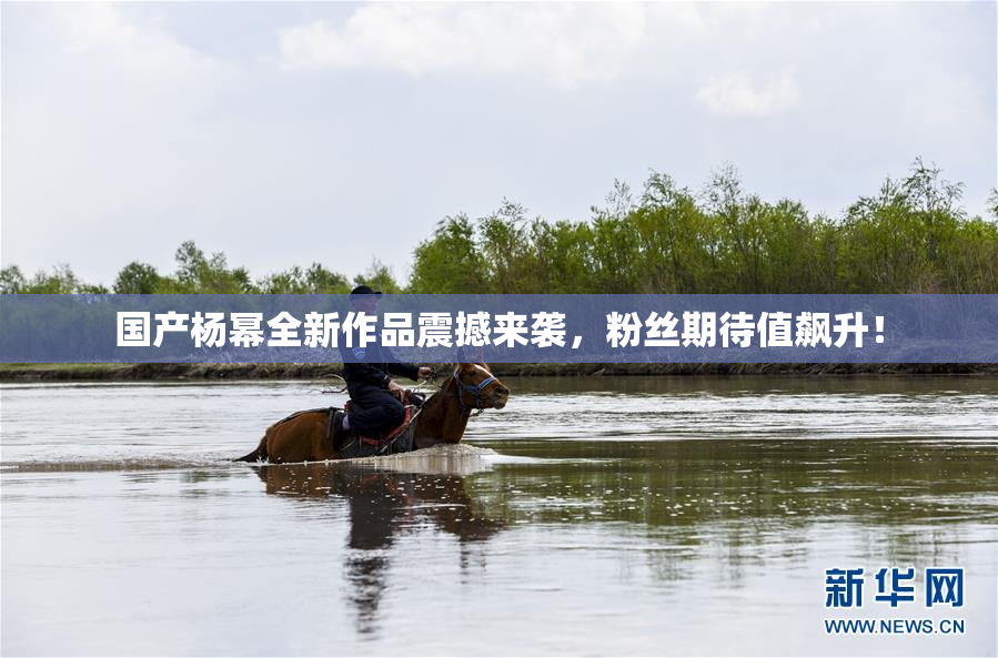 国产杨幂全新作品震撼来袭，粉丝期待值飙升！