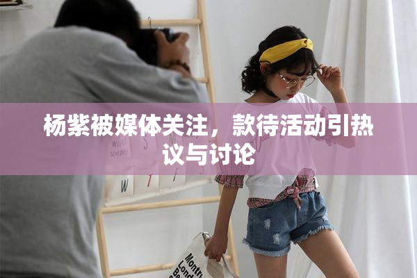 杨紫被媒体关注，款待活动引热议与讨论