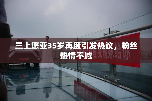 三上悠亚35岁再度引发热议，粉丝热情不减