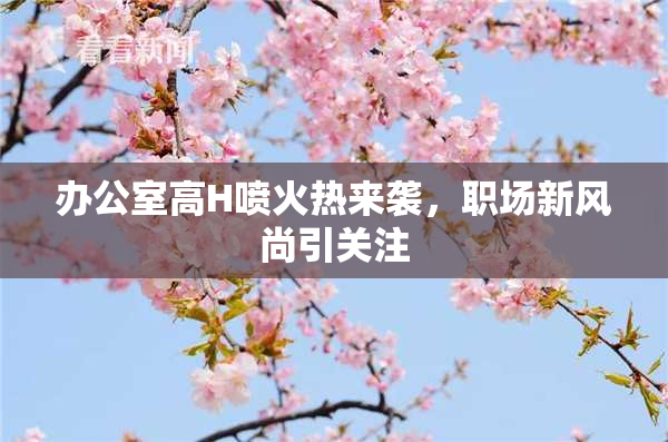办公室高H喷火热来袭，职场新风尚引关注