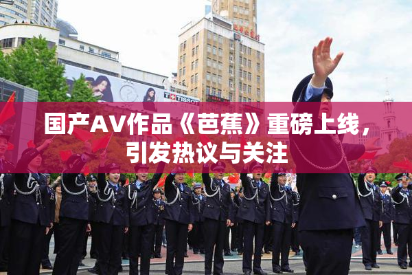 国产AV作品《芭蕉》重磅上线，引发热议与关注