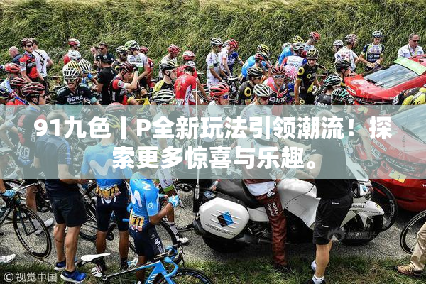 91九色丨P全新玩法引领潮流！探索更多惊喜与乐趣。