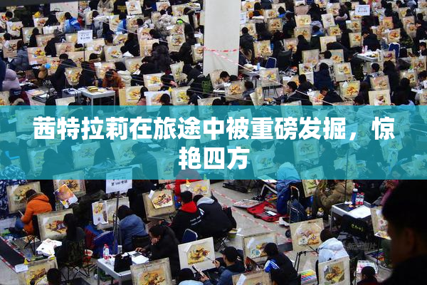 茜特拉莉在旅途中被重磅发掘，惊艳四方