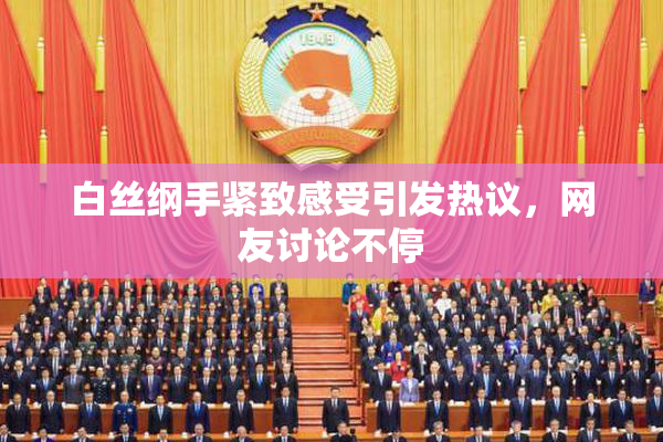 白丝纲手紧致感受引发热议，网友讨论不停