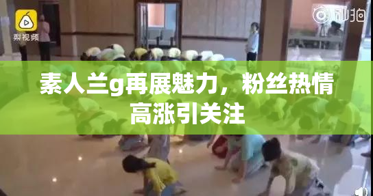 素人兰g再展魅力，粉丝热情高涨引关注