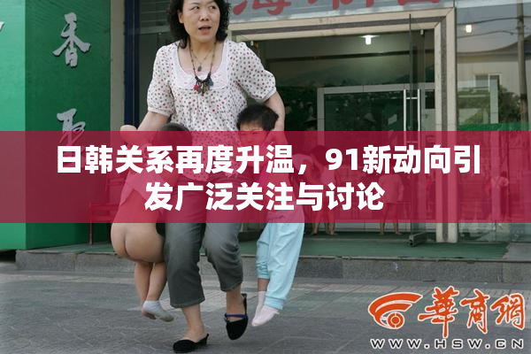 日韩关系再度升温，91新动向引发广泛关注与讨论