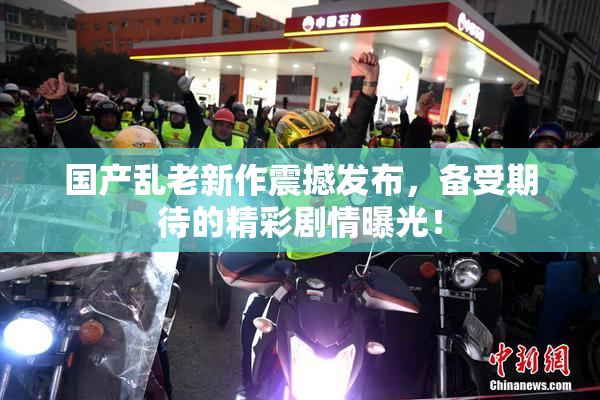 国产乱老新作震撼发布，备受期待的精彩剧情曝光！