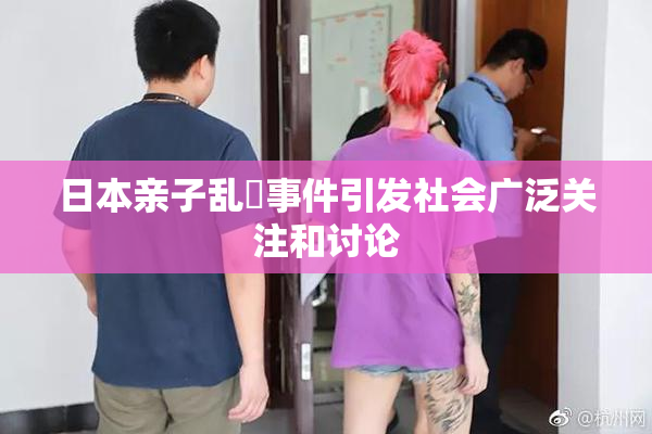 日本亲子乱婬事件引发社会广泛关注和讨论