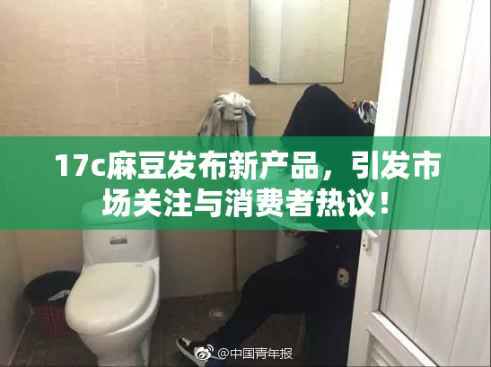 17c麻豆发布新产品，引发市场关注与消费者热议！